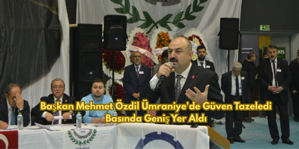 Başkan Mehmet Özdil Ümraniye'de Güven Tazeledi, Basında Geniş Yer Aldı